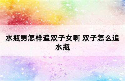 水瓶男怎样追双子女啊 双子怎么追水瓶